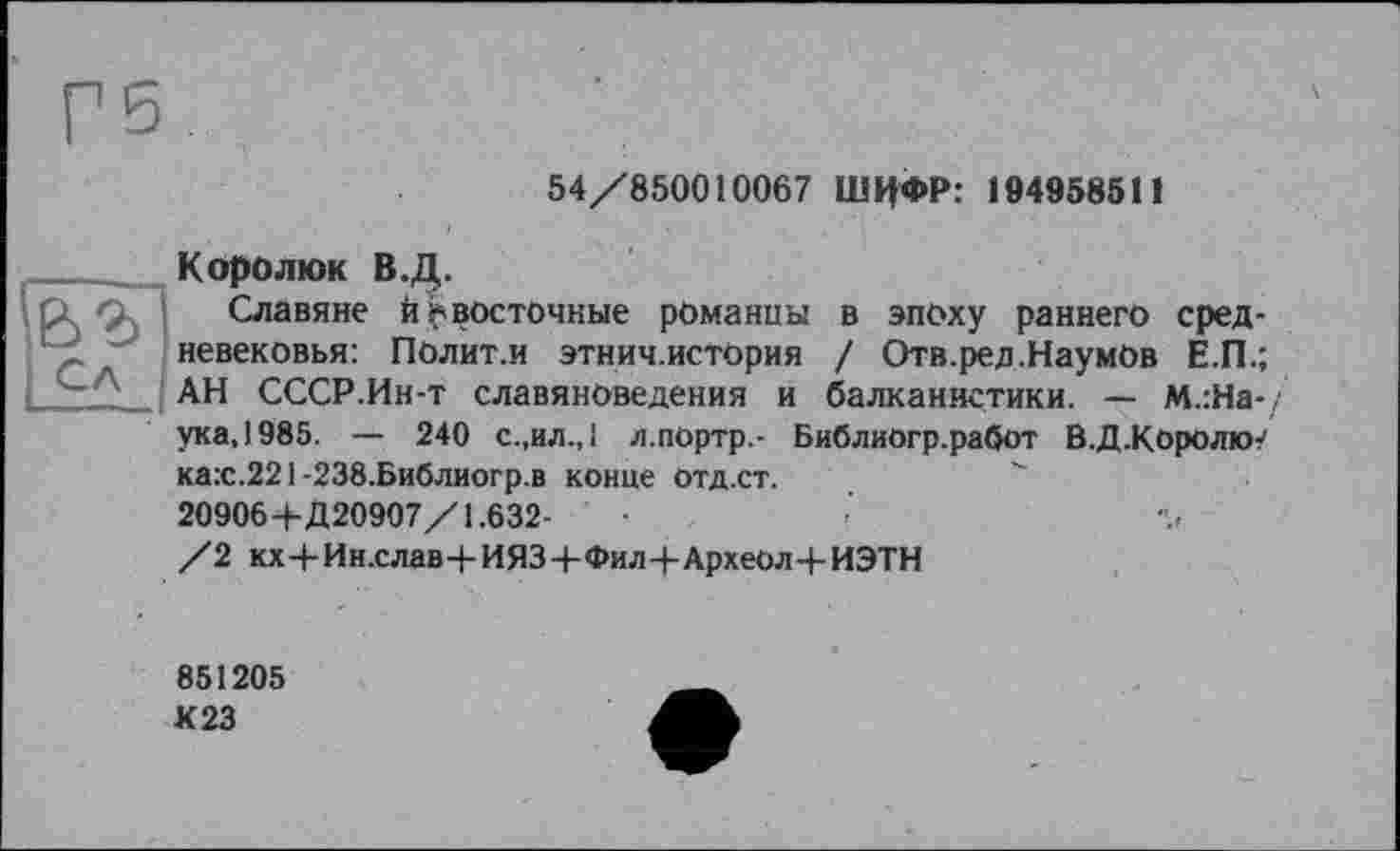 ﻿54/850010067 ШИФР: 194958511
в в Сл
Коро л юк В.Д.
Славяне й ^восточные романцы в эпоху раннего средневековья: Полит.и этнич.история / Отв.ред.НаумОв Е.П.; АН СССР.Ин-т славяноведения и балканистики. — м.:На-/ ука,1985. — 240 с.,ил.,1 л.портр.- Библиогр.работ В.Д.Королю? ка:с.221-238.Библиогр.в конце отд.ст.	"
20906+Д20907/1.632-
/2 кх+Ин.слав+ИЯЗ+Фил+АрхеОл+ИЭТН
851205
К23